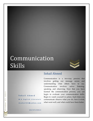 October27,2011
Communication
Skills
S o h a i l A h m e d
M . A E n g l i s h L i t e r a t u r e
A s o h a i l 2 4 @ y a h o o . c o m
1 0 / 2 7 / 2 0 1 1
Sohail Ahmed
Communication is a two-way process that
involves getting our message across and
understanding what others have to say.
Communication involves active listening,
speaking and observing. Now that you have
learned the communication process, you can
begin to evaluate your communication skills.
Begin to watch yourself in action. Each time you
communicate observe what you do, how it went,
what went well, and what could have been better.
 