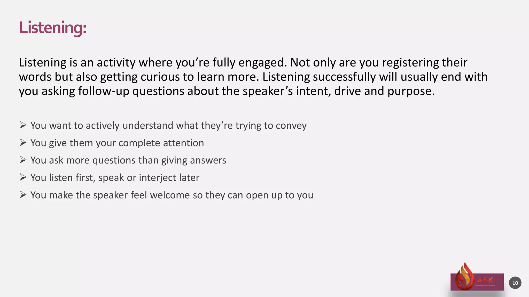 Listening:
Listening is an activity where you’re fully engaged. Not only are you registering their
words but also getting curious to learn more. Listening successfully will usually end with
you asking follow-up questions about the speaker’s intent, drive and purpose.
 You want to actively understand what they’re trying to convey
 You give them your complete attention
 You ask more questions than giving answers
 You listen first, speak or interject later
 You make the speaker feel welcome so they can open up to you
10
 