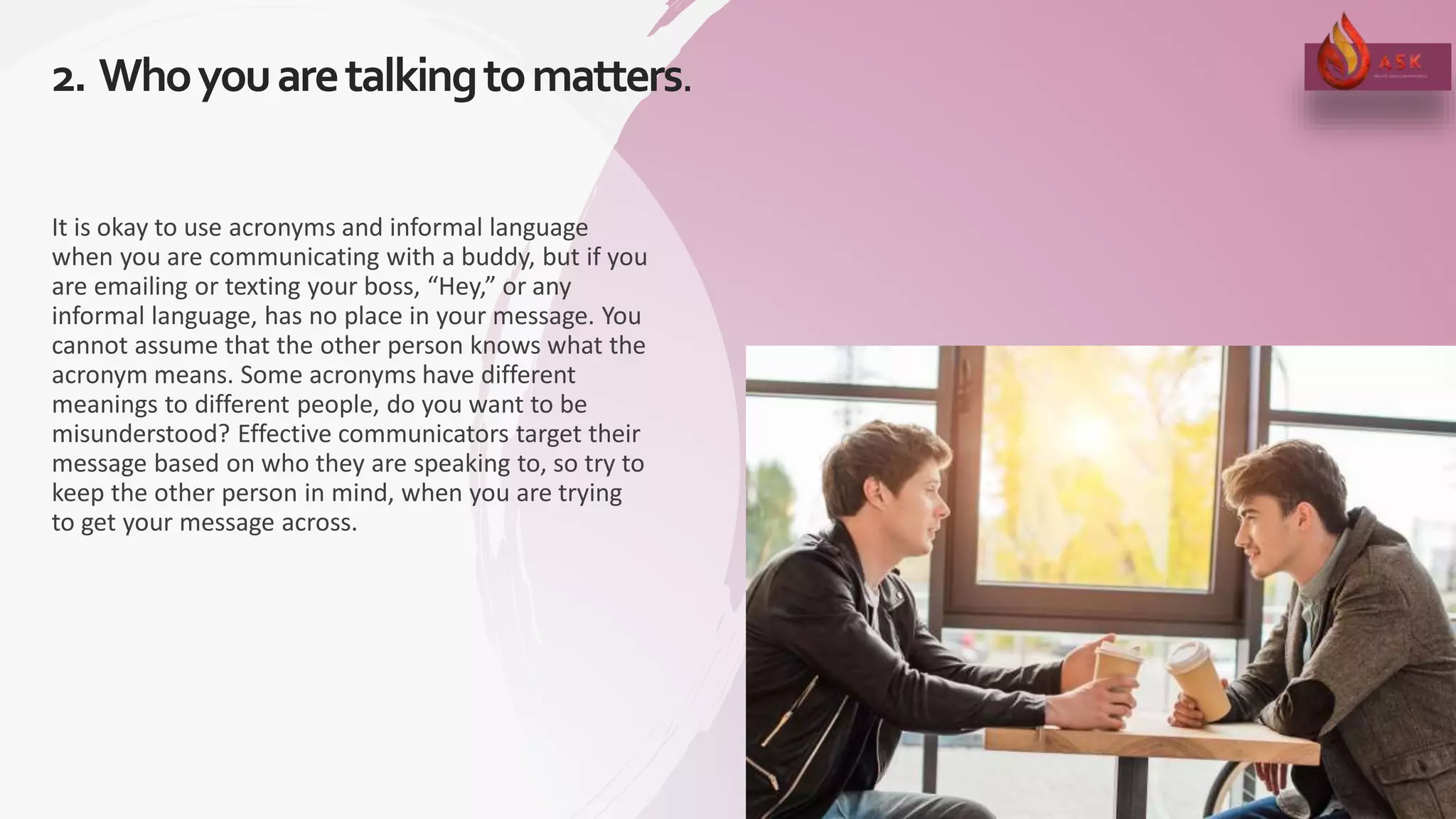 2. Whoyouaretalkingtomatters.
14
It is okay to use acronyms and informal language
when you are communicating with a buddy, but if you
are emailing or texting your boss, “Hey,” or any
informal language, has no place in your message. You
cannot assume that the other person knows what the
acronym means. Some acronyms have different
meanings to different people, do you want to be
misunderstood? Effective communicators target their
message based on who they are speaking to, so try to
keep the other person in mind, when you are trying
to get your message across.
 