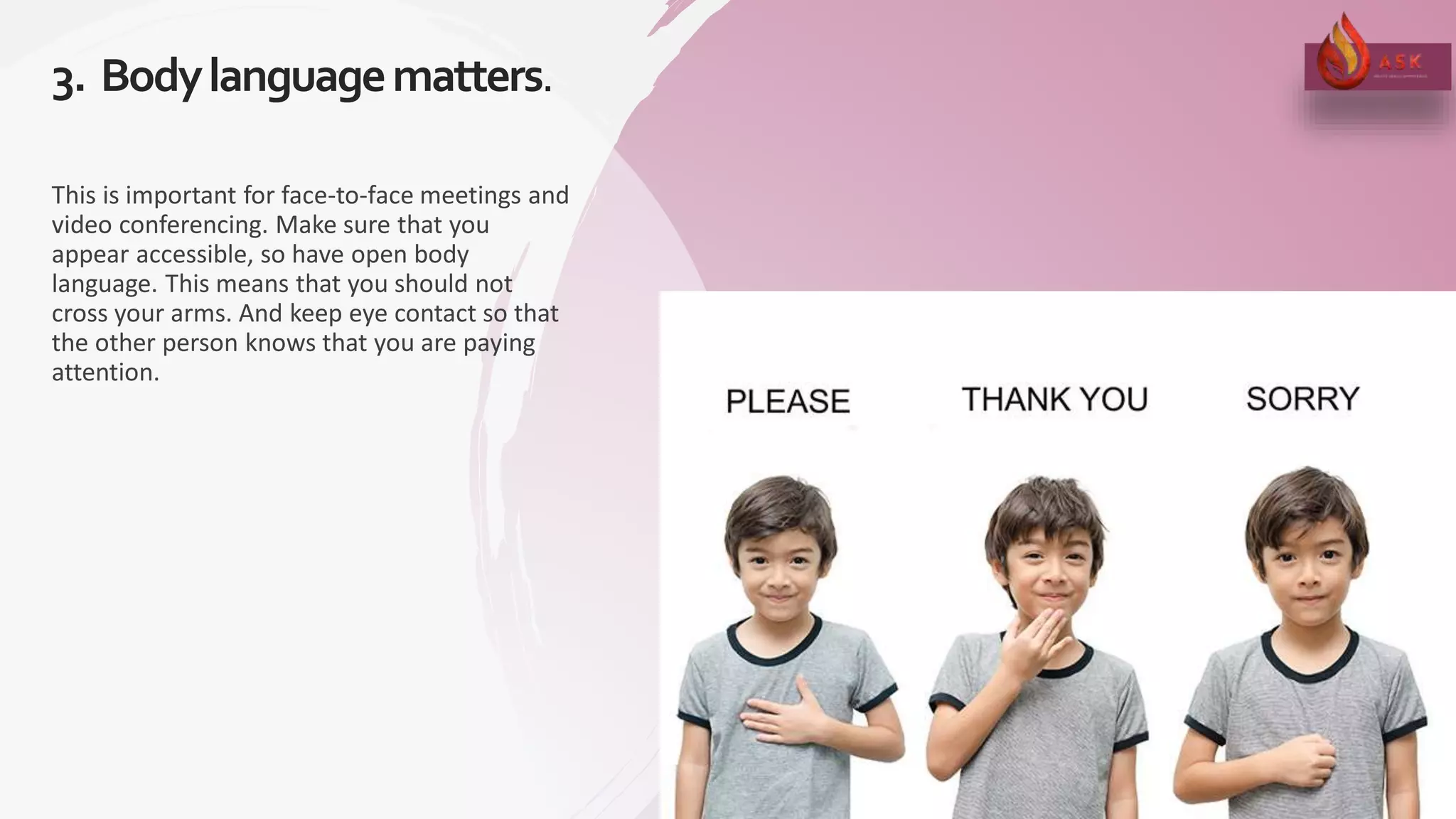 3. Bodylanguagematters.
15
This is important for face-to-face meetings and
video conferencing. Make sure that you
appear accessible, so have open body
language. This means that you should not
cross your arms. And keep eye contact so that
the other person knows that you are paying
attention.
 