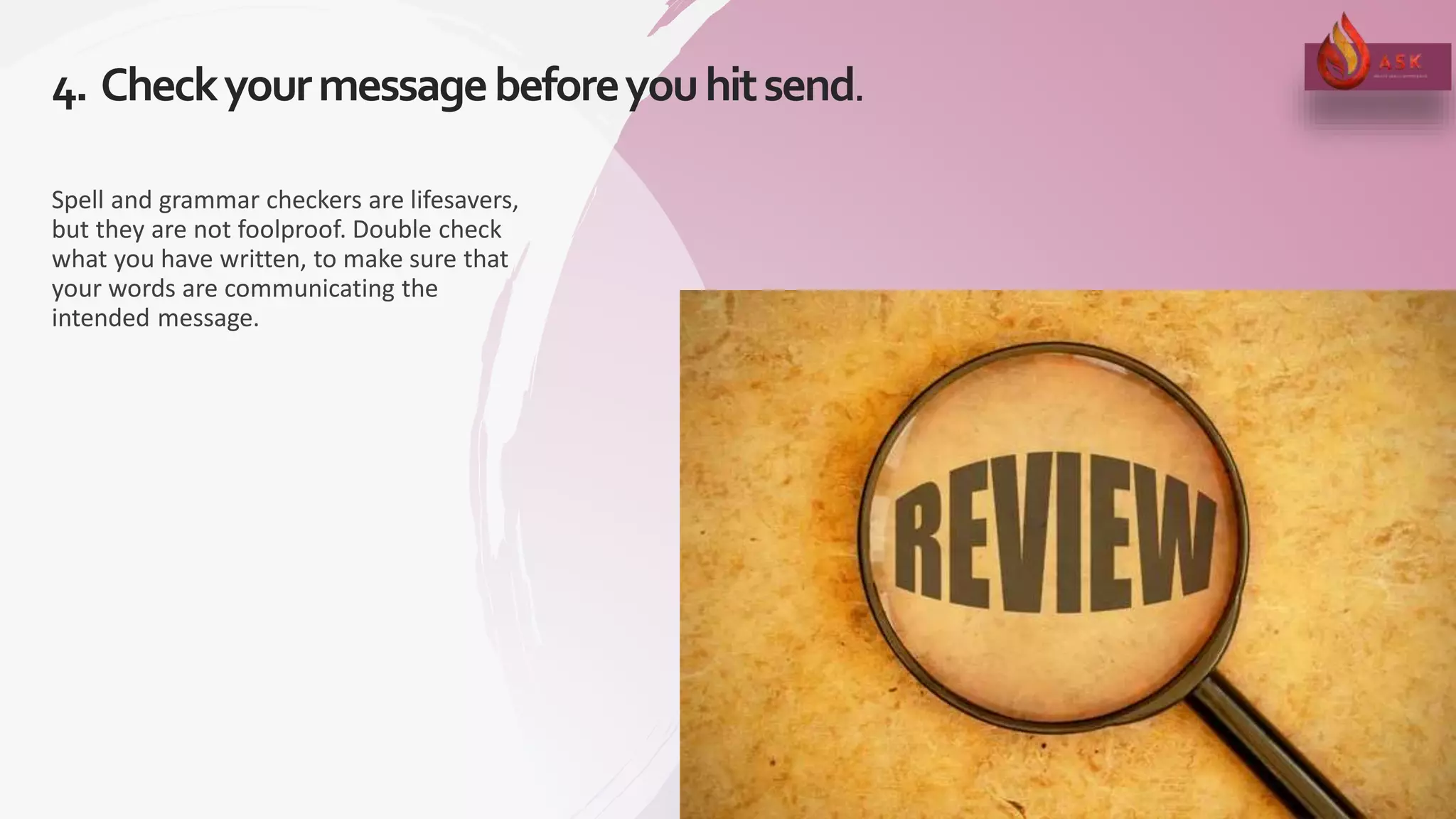 4. Checkyourmessagebeforeyouhitsend.
16
Spell and grammar checkers are lifesavers,
but they are not foolproof. Double check
what you have written, to make sure that
your words are communicating the
intended message.
 