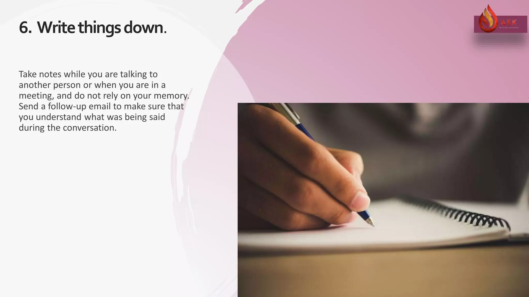 6. Writethingsdown.
18
Take notes while you are talking to
another person or when you are in a
meeting, and do not rely on your memory.
Send a follow-up email to make sure that
you understand what was being said
during the conversation.
 