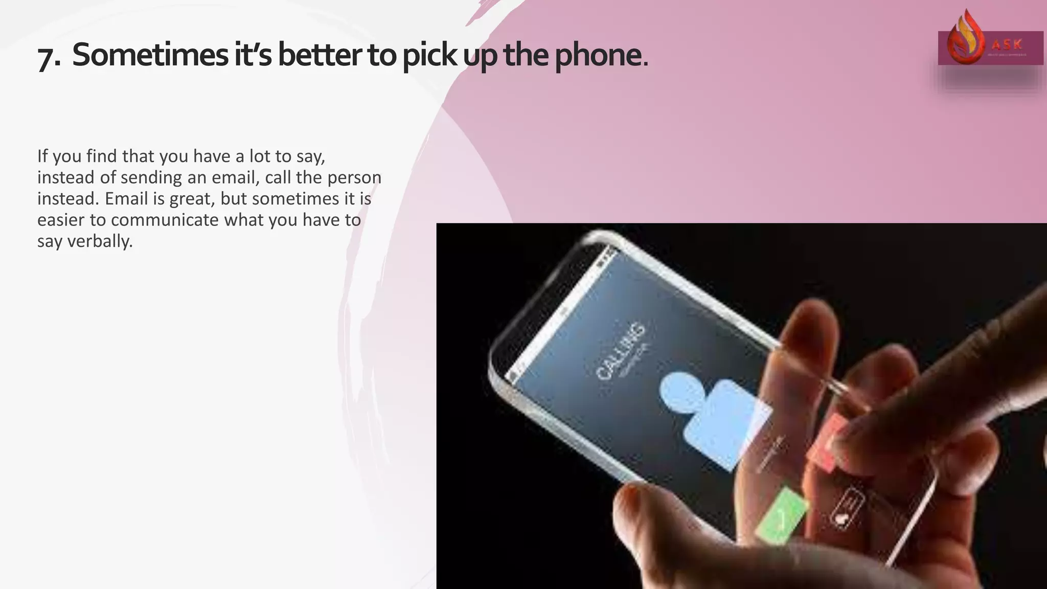 7. Sometimesit’sbettertopickupthephone.
19
If you find that you have a lot to say,
instead of sending an email, call the person
instead. Email is great, but sometimes it is
easier to communicate what you have to
say verbally.
 