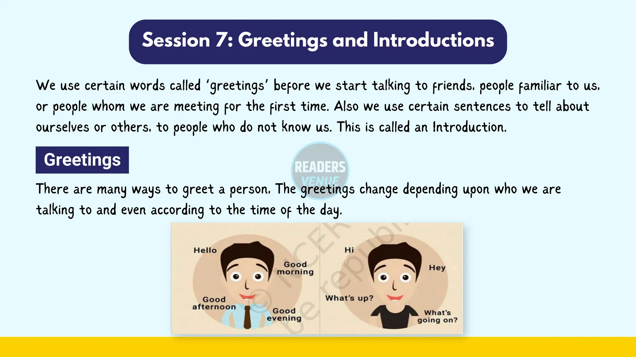 Session 7: Greetings and Introductions
We use certain words called ‘greetings’ before we start talking to friends, people familiar to us,
or people whom we are meeting for the first time. Also we use certain sentences to tell about
ourselves or others, to people who do not know us. This is called an Introduction.
Greetings
There are many ways to greet a person, The greetings change depending upon who we are
talking to and even according to the time of the day.
 