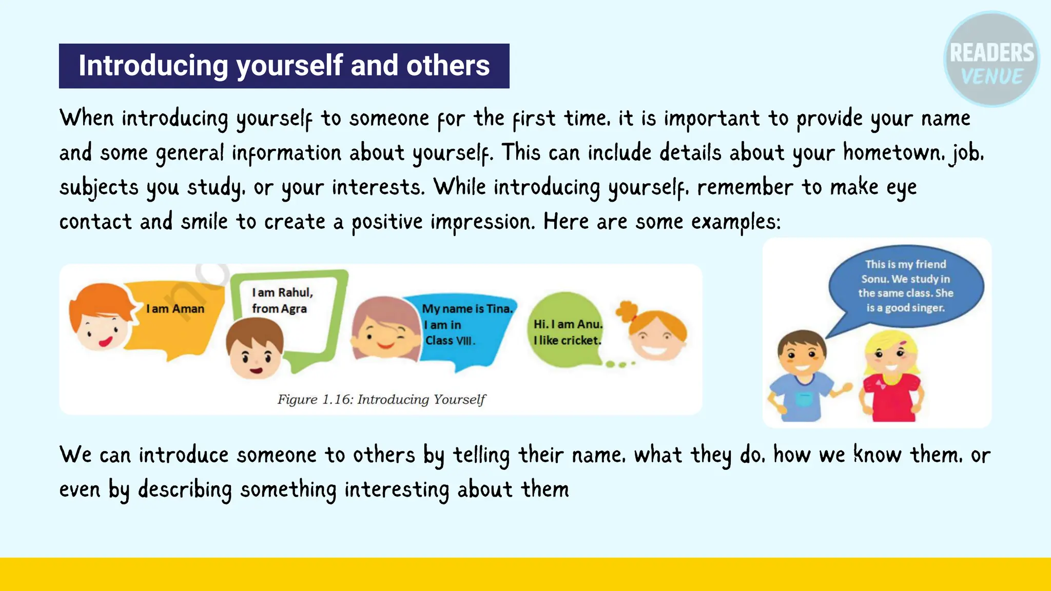 Introducing yourself and others
When introducing yourself to someone for the first time, it is important to provide your name
and some general information about yourself. This can include details about your hometown, job,
subjects you study, or your interests. While introducing yourself, remember to make eye
contact and smile to create a positive impression. Here are some examples:
We can introduce someone to others by telling their name, what they do, how we know them, or
even by describing something interesting about them
 