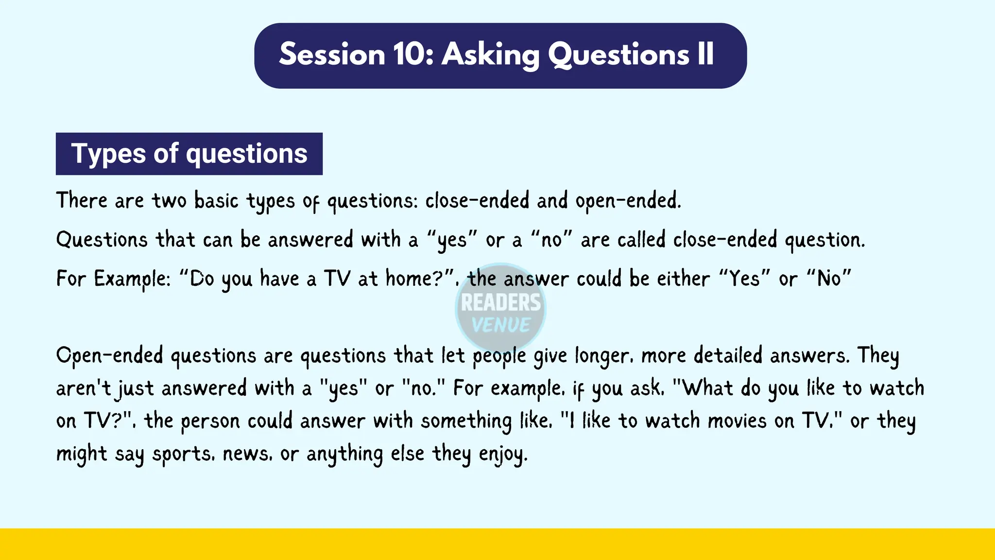 Session 10: Asking Questions II
Types of questions
There are two basic types of questions: close-ended and open-ended.
Questions that can be answered with a “yes” or a “no” are called close-ended question.
For Example: “Do you have a TV at home?”, the answer could be either “Yes” or “No”
Open-ended questions are questions that let people give longer, more detailed answers. They
aren't just answered with a "yes" or "no." For example, if you ask, "What do you like to watch
on TV?", the person could answer with something like, "I like to watch movies on TV," or they
might say sports, news, or anything else they enjoy.
 