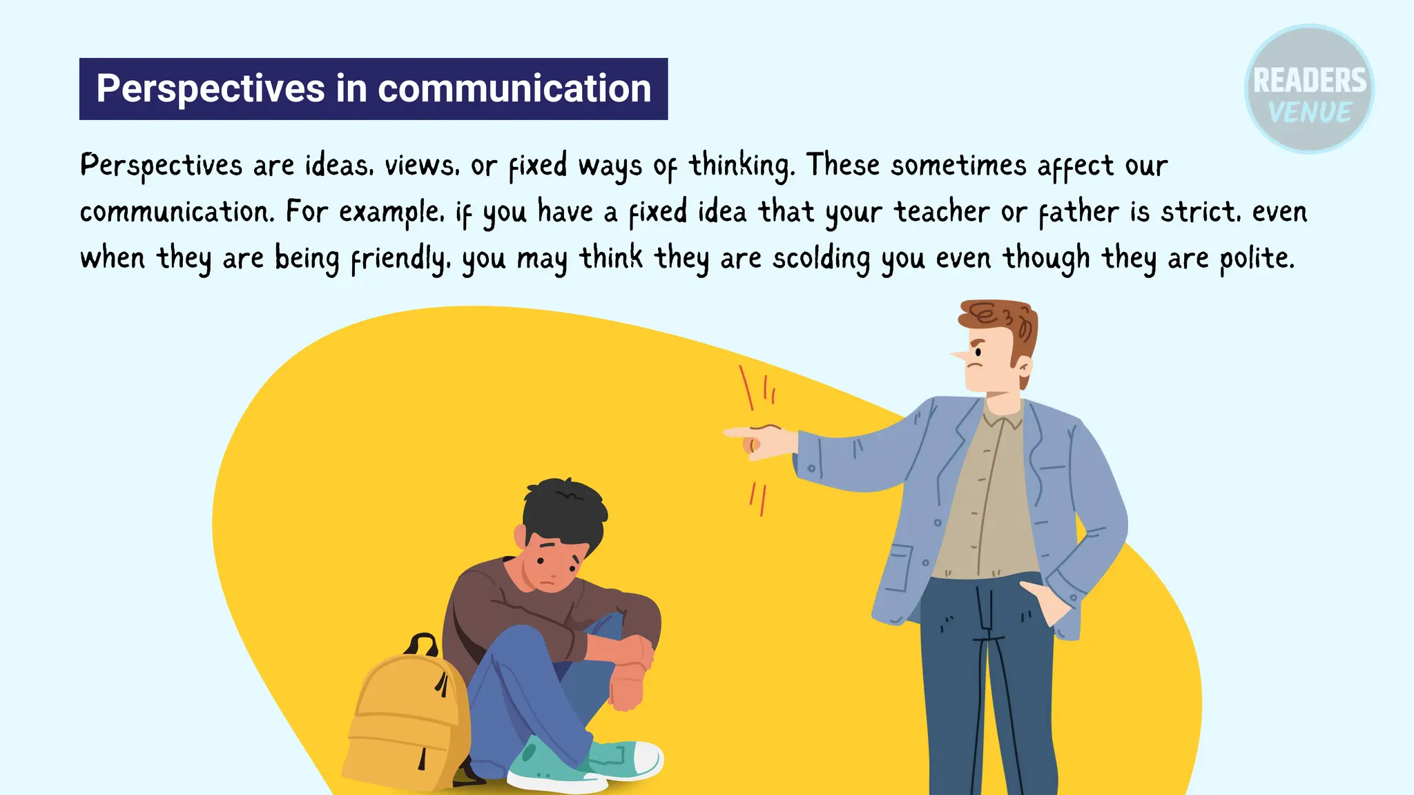 Perspectives in communication
Perspectives are ideas, views, or fixed ways of thinking. These sometimes affect our
communication. For example, if you have a fixed idea that your teacher or father is strict, even
when they are being friendly, you may think they are scolding you even though they are polite.
 