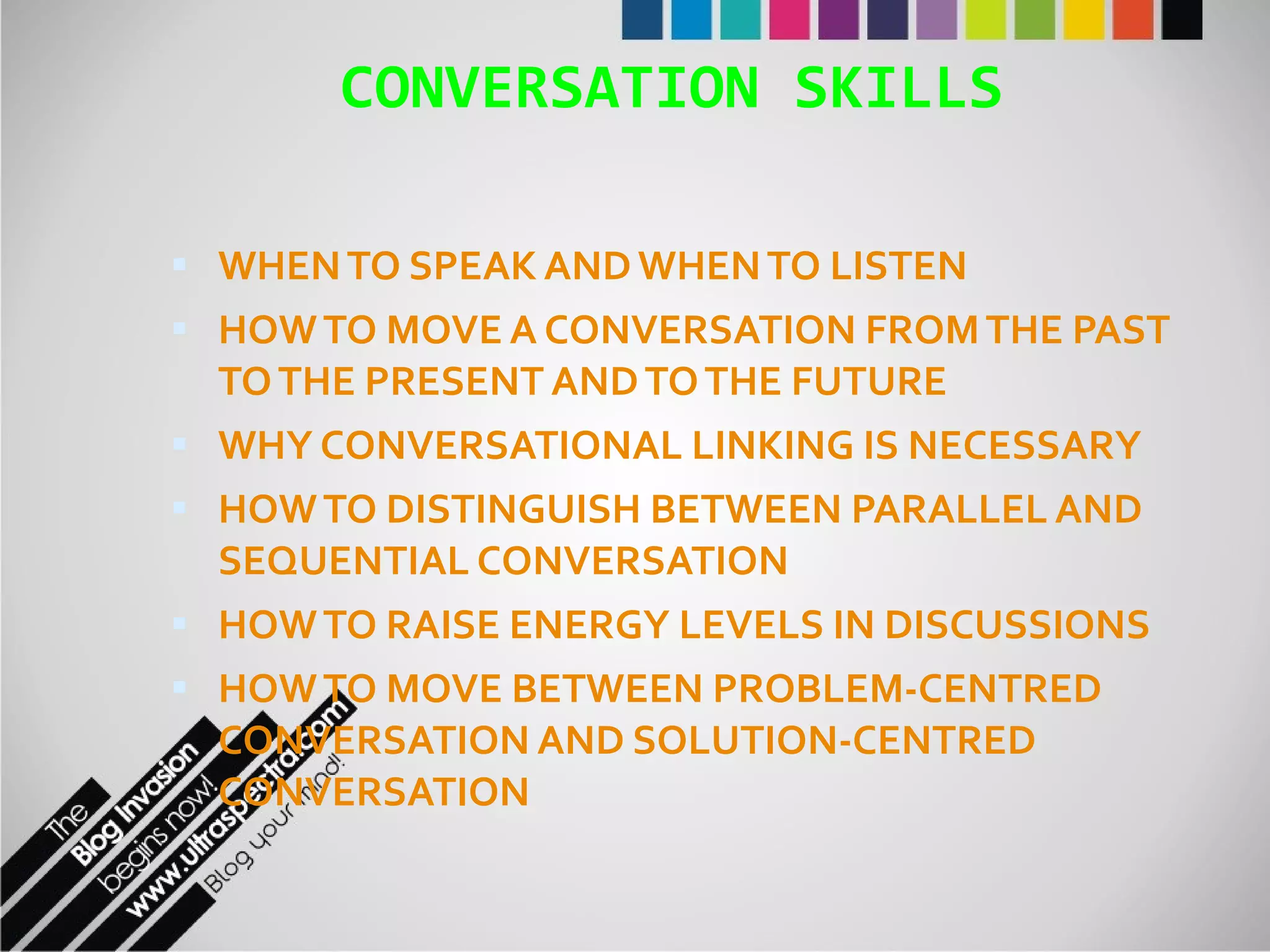 CONVERSATION SKILLS WHEN TO SPEAK AND WHEN TO LISTEN HOW TO MOVE A CONVERSATION FROM THE PAST TO THE PRESENT AND TO THE FUTURE WHY CONVERSATIONAL LINKING IS NECESSARY HOW TO DISTINGUISH BETWEEN PARALLEL AND SEQUENTIAL CONVERSATION HOW TO RAISE ENERGY LEVELS IN DISCUSSIONS HOW TO MOVE BETWEEN PROBLEM-CENTRED CONVERSATION AND SOLUTION-CENTRED CONVERSATION 