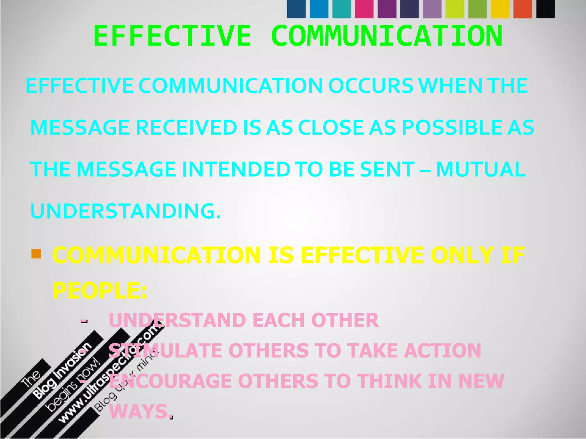 EFFECTIVE COMMUNICATION EFFECTIVE COMMUNICATION OCCURS WHEN THE MESSAGE RECEIVED IS AS CLOSE AS POSSIBLE AS THE MESSAGE INTENDED TO BE SENT – MUTUAL UNDERSTANDING. COMMUNICATION IS EFFECTIVE ONLY IF PEOPLE: - UNDERSTAND EACH OTHER - STIMULATE OTHERS TO TAKE ACTION - ENCOURAGE OTHERS TO THINK IN NEW  WAYS . 