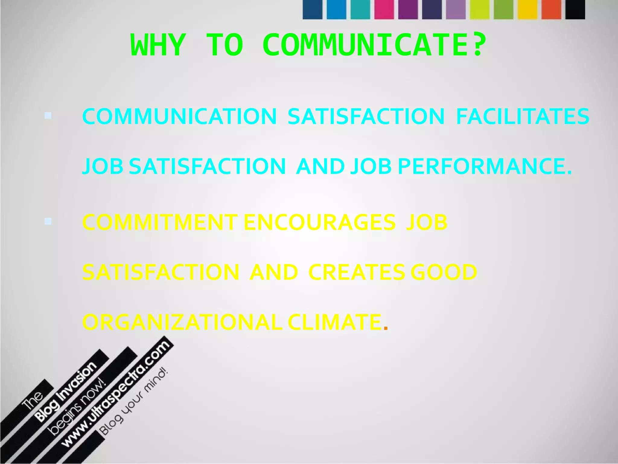 WHY TO COMMUNICATE? COMMUNICATION  SATISFACTION  FACILITATES  JOB SATISFACTION  AND JOB PERFORMANCE. COMMITMENT ENCOURAGES  JOB SATISFACTION  AND  CREATES GOOD ORGANIZATIONAL CLIMATE . 