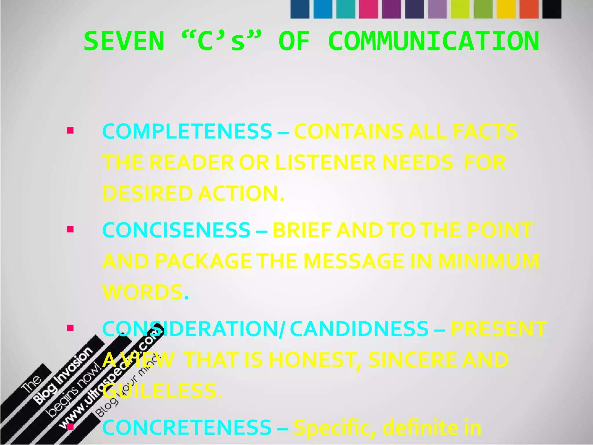 SEVEN “C’s” OF COMMUNICATION COMPLETENESS   –   CONTAINS ALL FACTS THE READER OR LISTENER NEEDS  FOR DESIRED ACTION. CONCISENESS –  BRIEF AND TO THE POINT AND PACKAGE THE MESSAGE IN MINIMUM WORDS . CONSIDERATION/ CANDIDNESS –  PRESENT A VIEW  THAT IS HONEST, SINCERE AND GUILELESS. CONCRETENESS –  Specific, definite in describing events. A vivid description of an event or  state.  