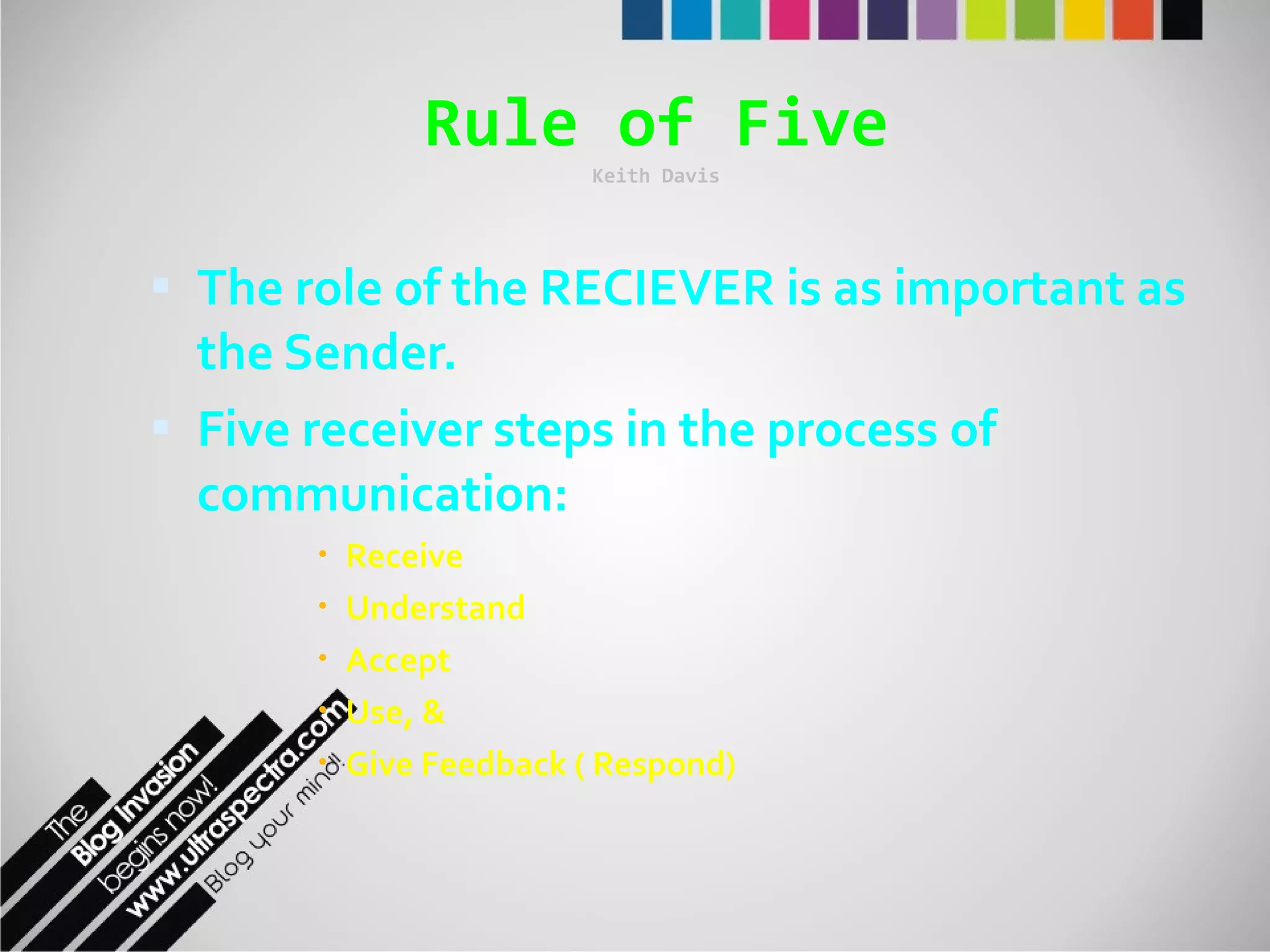 Rule of Five Keith Davis The role of the RECIEVER is as important as the Sender. Five receiver steps in the process of communication: Receive Understand Accept Use, & Give Feedback ( Respond) 