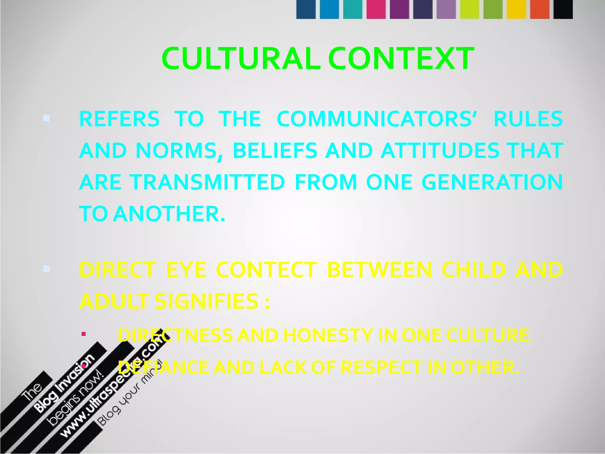 CULTURAL CONTEXT REFERS TO THE COMMUNICATORS’ RULES AND NORMS, BELIEFS AND ATTITUDES THAT ARE TRANSMITTED FROM ONE GENERATION TO ANOTHER.  DIRECT EYE CONTECT BETWEEN CHILD AND ADULT SIGNIFIES : DIRECTNESS AND HONESTY IN ONE CULTURE DEFIANCE AND LACK OF RESPECT IN OTHER. 