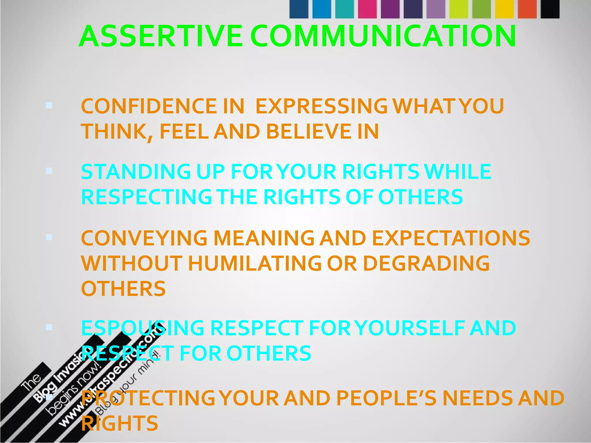 ASSERTIVE COMMUNICATION CONFIDENCE IN  EXPRESSING WHAT YOU THINK, FEEL AND BELIEVE IN STANDING UP FOR YOUR RIGHTS WHILE RESPECTING THE RIGHTS OF OTHERS CONVEYING MEANING AND EXPECTATIONS WITHOUT HUMILATING OR DEGRADING OTHERS ESPOUSING RESPECT FOR YOURSELF AND RESPECT FOR OTHERS  PROTECTING YOUR AND PEOPLE’S NEEDS AND RIGHTS 