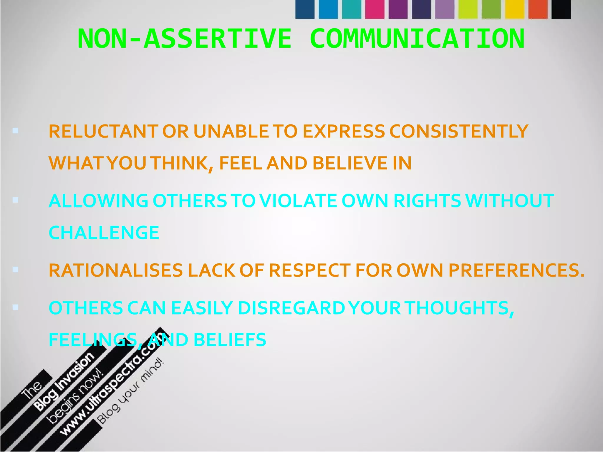 NON-ASSERTIVE COMMUNICATION RELUCTANT OR UNABLE TO EXPRESS CONSISTENTLY WHAT YOU THINK, FEEL AND BELIEVE IN ALLOWING OTHERS TO VIOLATE OWN RIGHTS WITHOUT CHALLENGE RATIONALISES LACK OF RESPECT FOR OWN PREFERENCES. OTHERS CAN EASILY DISREGARD YOUR THOUGHTS, FEELINGS, AND BELIEFS 