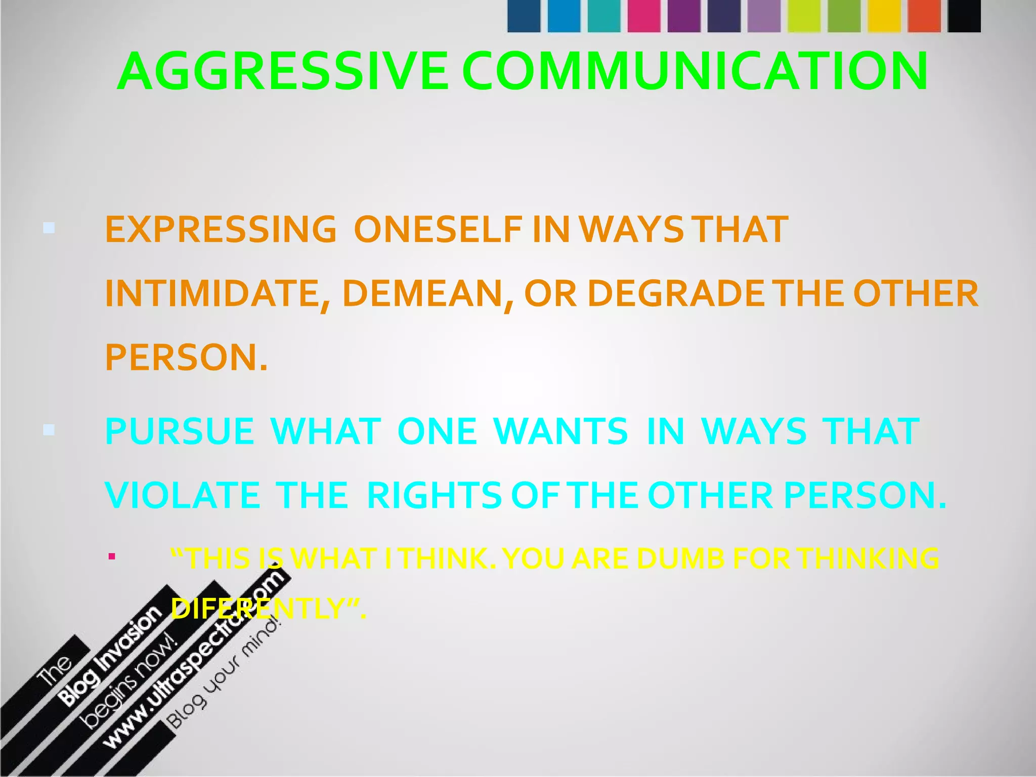 AGGRESSIVE COMMUNICATION EXPRESSING  ONESELF IN WAYS THAT INTIMIDATE, DEMEAN, OR DEGRADE THE OTHER PERSON. PURSUE  WHAT  ONE  WANTS  IN  WAYS  THAT VIOLATE  THE  RIGHTS OF THE OTHER PERSON. “ THIS IS WHAT I THINK. YOU ARE DUMB FOR THINKING DIFERENTLY”. 