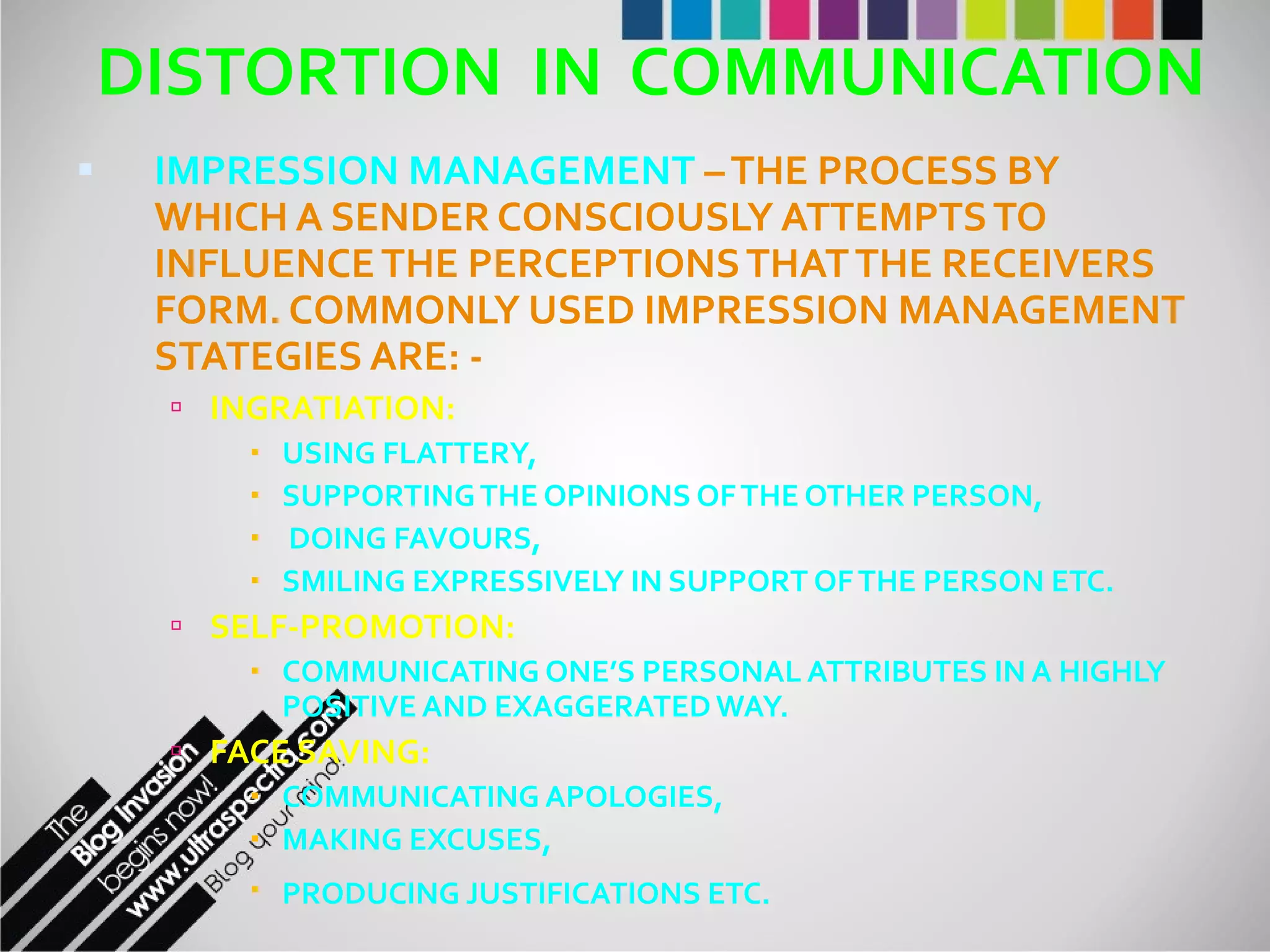 DISTORTION  IN  COMMUNICATION IMPRESSION MANAGEMENT  – THE PROCESS BY WHICH A SENDER CONSCIOUSLY ATTEMPTS TO INFLUENCE THE PERCEPTIONS THAT THE RECEIVERS FORM. COMMONLY USED IMPRESSION MANAGEMENT STATEGIES ARE: - INGRATIATION:   USING FLATTERY,  SUPPORTING THE OPINIONS OF THE OTHER PERSON, DOING FAVOURS,  SMILING EXPRESSIVELY IN SUPPORT OF THE PERSON ETC. SELF-PROMOTION: COMMUNICATING ONE’S PERSONAL ATTRIBUTES IN A HIGHLY POSITIVE AND EXAGGERATED WAY. FACE SAVING: COMMUNICATING APOLOGIES,  MAKING EXCUSES,  PRODUCING JUSTIFICATIONS ETC.   