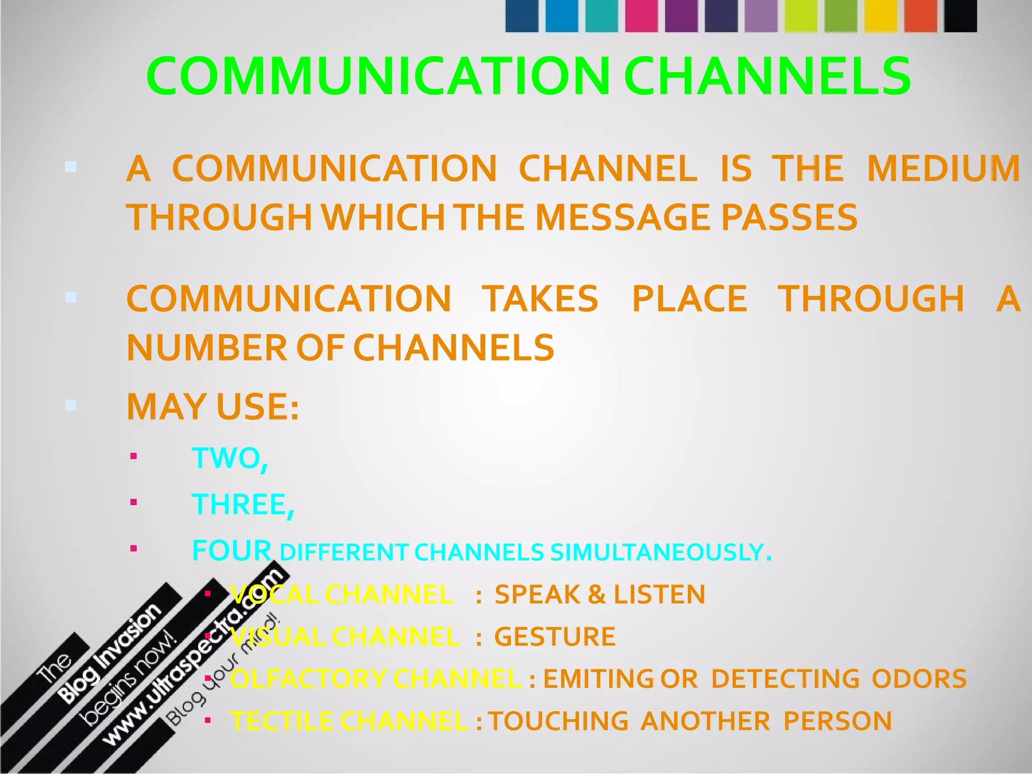 COMMUNICATION CHANNELS A COMMUNICATION CHANNEL IS THE MEDIUM THROUGH WHICH THE MESSAGE PASSES COMMUNICATION TAKES PLACE THROUGH A NUMBER OF CHANNELS MAY USE:  TWO,  THREE,  FOUR  DIFFERENT CHANNELS SIMULTANEOUSLY . VOCAL CHANNEL :  SPEAK & LISTEN VISUAL CHANNEL :  GESTURE OLFACTORY CHANNEL  : EMITING OR  DETECTING  ODORS TECTILE CHANNEL  : TOUCHING  ANOTHER  PERSON 