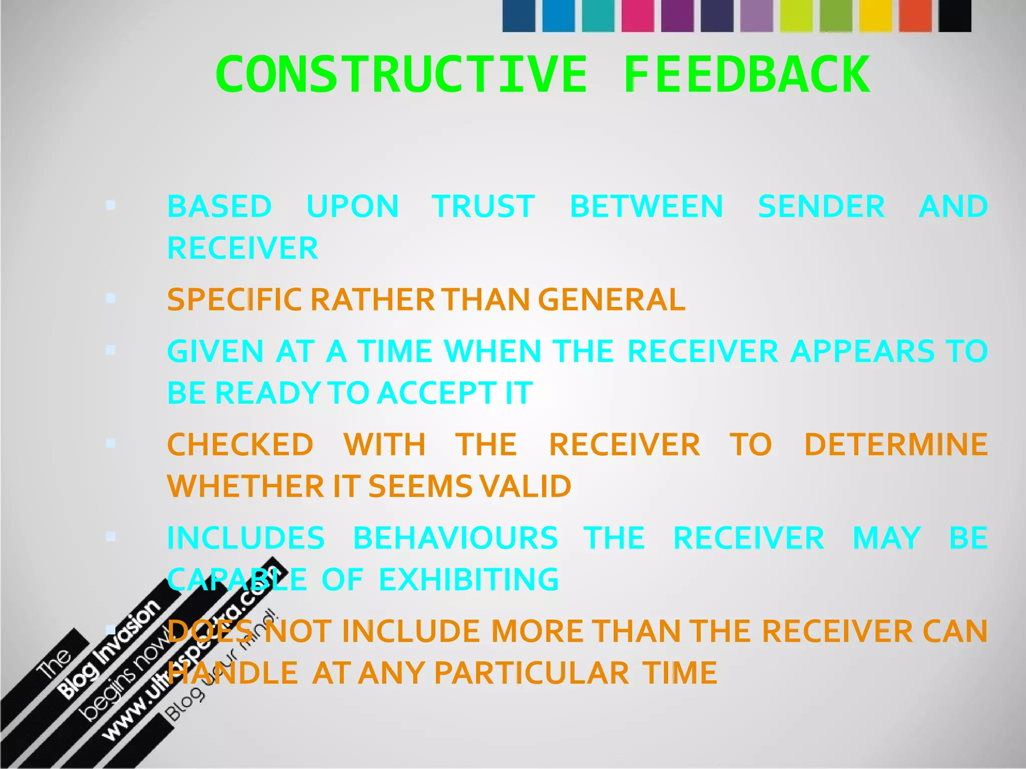 CONSTRUCTIVE FEEDBACK BASED UPON TRUST BETWEEN SENDER AND RECEIVER SPECIFIC RATHER THAN GENERAL GIVEN AT A TIME WHEN THE RECEIVER APPEARS TO BE READY TO ACCEPT IT CHECKED WITH THE RECEIVER TO DETERMINE WHETHER IT SEEMS VALID INCLUDES BEHAVIOURS THE RECEIVER MAY BE CAPABLE  OF  EXHIBITING DOES NOT INCLUDE MORE THAN THE RECEIVER CAN HANDLE  AT ANY PARTICULAR  TIME 