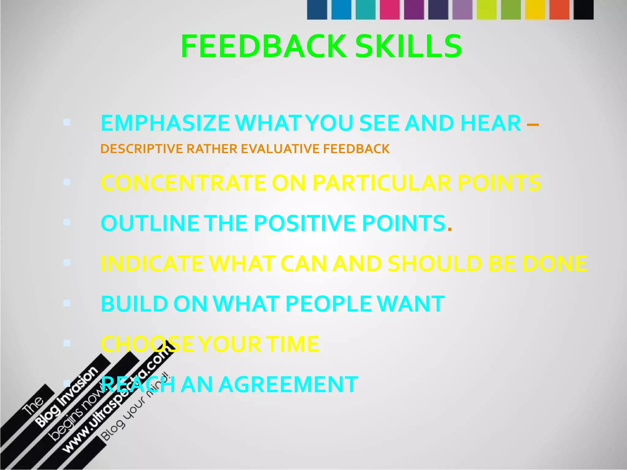 FEEDBACK SKILLS EMPHASIZE WHAT YOU SEE AND HEAR  –  DESCRIPTIVE RATHER EVALUATIVE FEEDBACK CONCENTRATE ON PARTICULAR POINTS OUTLINE THE POSITIVE POINTS . INDICATE WHAT CAN AND SHOULD BE DONE BUILD ON WHAT PEOPLE WANT CHOOSE YOUR TIME REACH AN AGREEMENT 