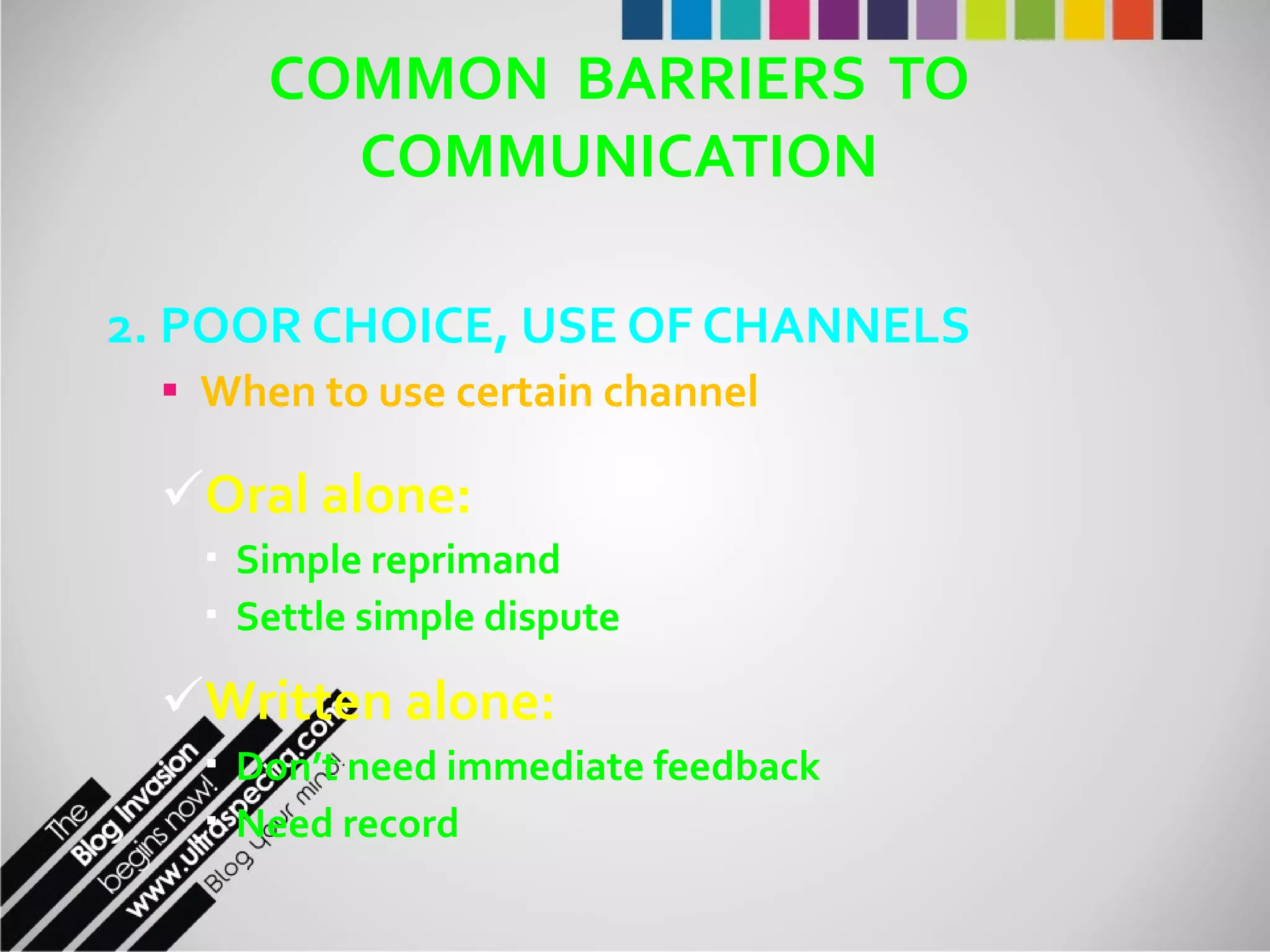 COMMON  BARRIERS  TO COMMUNICATION 2. POOR CHOICE, USE OF CHANNELS When to use certain channel Oral alone: Simple reprimand Settle simple dispute Written alone: Don’t need immediate feedback Need record 