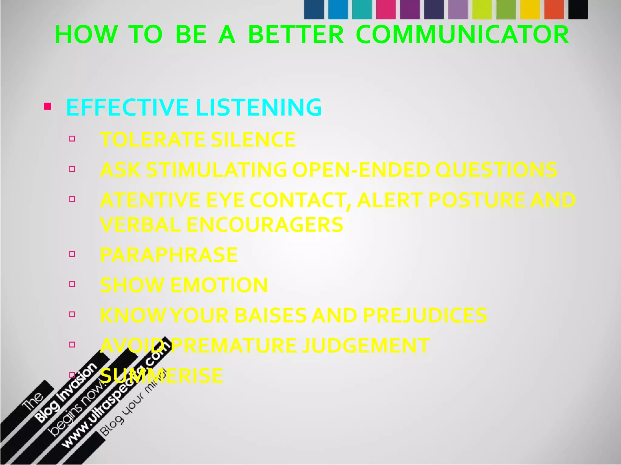 HOW  TO  BE  A  BETTER  COMMUNICATOR EFFECTIVE LISTENING TOLERATE SILENCE ASK STIMULATING OPEN-ENDED QUESTIONS ATENTIVE EYE CONTACT, ALERT POSTURE AND VERBAL ENCOURAGERS PARAPHRASE SHOW EMOTION KNOW YOUR BAISES AND PREJUDICES AVOID PREMATURE JUDGEMENT SUMMERISE 