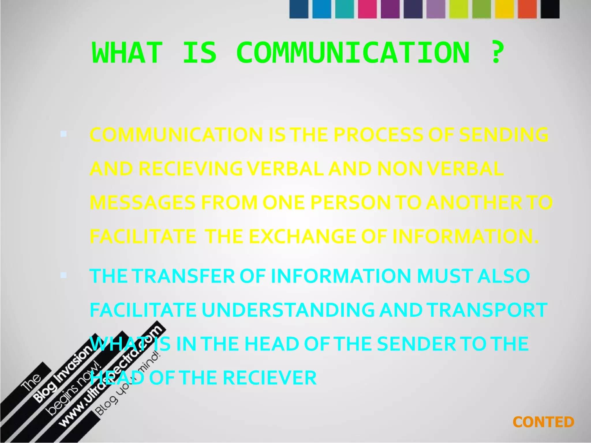 WHAT IS COMMUNICATION ? COMMUNICATION IS THE PROCESS OF SENDING AND RECIEVING VERBAL AND NON VERBAL MESSAGES FROM ONE PERSON TO ANOTHER TO FACILITATE  THE EXCHANGE OF INFORMATION. THE TRANSFER OF INFORMATION MUST ALSO FACILITATE UNDERSTANDING AND TRANSPORT WHAT IS IN THE HEAD OF THE SENDER TO THE HEAD OF THE RECIEVER CONTED 