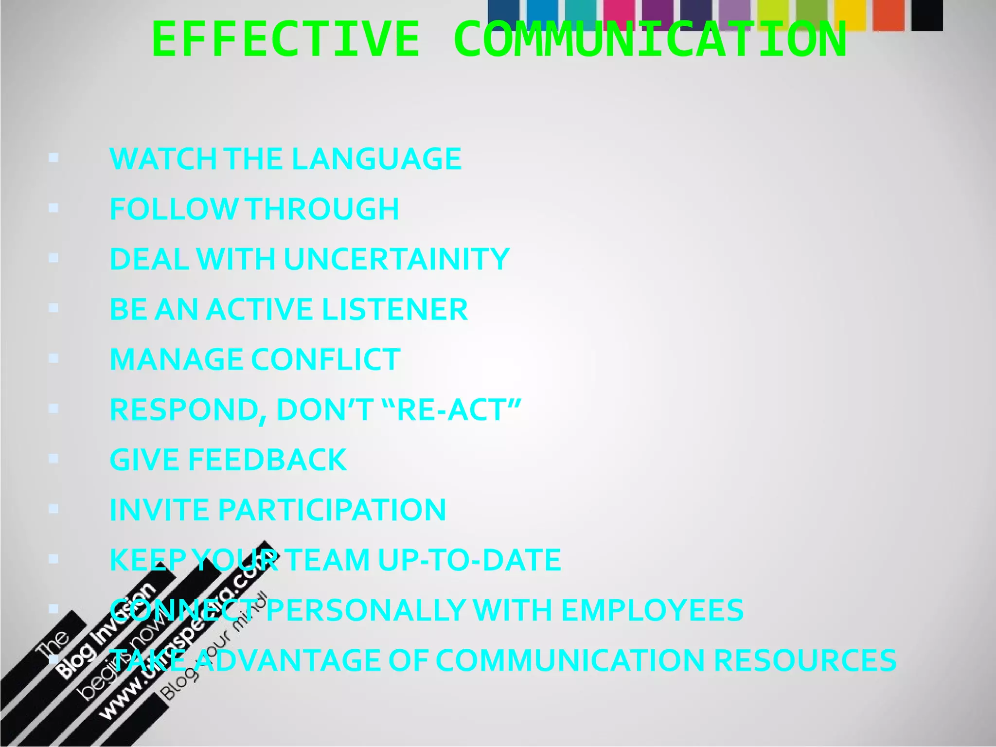 EFFECTIVE COMMUNICATION WATCH THE LANGUAGE FOLLOW THROUGH DEAL WITH UNCERTAINITY BE AN ACTIVE LISTENER MANAGE CONFLICT RESPOND, DON’T “RE-ACT” GIVE FEEDBACK INVITE PARTICIPATION KEEP YOUR TEAM UP-TO-DATE CONNECT PERSONALLY WITH EMPLOYEES TAKE ADVANTAGE OF COMMUNICATION RESOURCES 