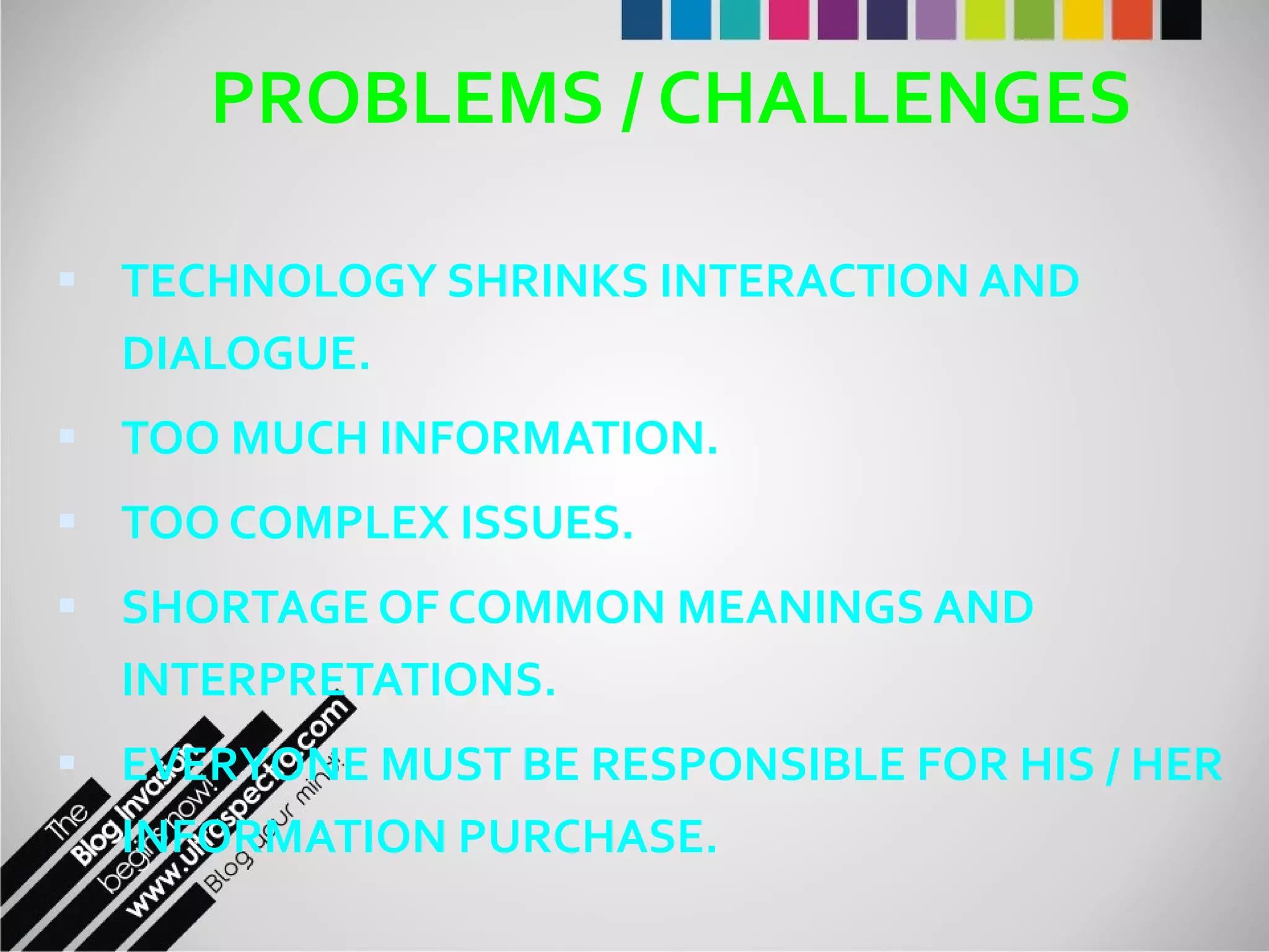 PROBLEMS / CHALLENGES TECHNOLOGY SHRINKS INTERACTION AND DIALOGUE. TOO MUCH INFORMATION. TOO COMPLEX ISSUES. SHORTAGE OF COMMON MEANINGS AND INTERPRETATIONS. EVERYONE MUST BE RESPONSIBLE FOR HIS / HER INFORMATION PURCHASE. 