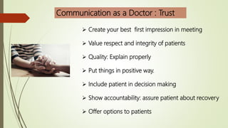 Communication as a Doctor : Trust
 Create your best first impression in meeting
 Value respect and integrity of patients
 Quality: Explain properly
 Put things in positive way.
 Include patient in decision making
 Show accountability: assure patient about recovery
 Offer options to patients
 