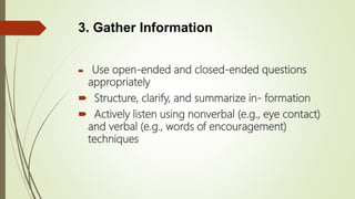 3. Gather Information
 Use open-ended and closed-ended questions
appropriately
 Structure, clarify, and summarize in- formation
 Actively listen using nonverbal (e.g., eye contact)
and verbal (e.g., words of encouragement)
techniques
 