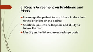 6. Reach Agreement on Problems and
Plans
Encourage the patient to participate in decisions
to the extent he or she desires
Check the patient’s willingness and ability to
follow the plan
Identify and enlist resources and sup- ports
 