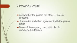 7.Provide Closure
Ask whether the patient has other is- sues or
concerns
 Summarize and affirm agreement with the plan of
action
Discuss follow-up (e.g., next visit, plan for
unexpected outcomes)
 