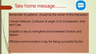 Take home message………..
Remember its patients should be the center of the interaction
Convert Mistrust, Confusion & anger in to Compassion ,kind
and Care.
Empathy is key to strengthen bond between Doctors and
Patient.
Effective communication is key for being successful Doctor.
 