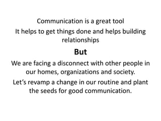 Communication is a great tool
It helps to get things done and helps building
relationships
But
We are facing a disconnect with other people in
our homes, organizations and society.
Let’s revamp a change in our routine and plant
the seeds for good communication.
 