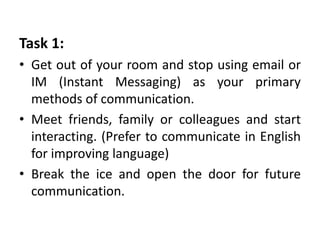 Task 1:
• Get out of your room and stop using email or
IM (Instant Messaging) as your primary
methods of communication.
• Meet friends, family or colleagues and start
interacting. (Prefer to communicate in English
for improving language)
• Break the ice and open the door for future
communication.
 