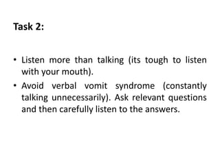 Task 2:
• Listen more than talking (its tough to listen
with your mouth).
• Avoid verbal vomit syndrome (constantly
talking unnecessarily). Ask relevant questions
and then carefully listen to the answers.
 