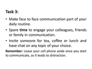 Task 3:
• Make face to face communication part of your
daily routine.
• Spare time to engage your colleagues, friends
or family in communication.
• Invite someone for tea, coffee or lunch and
have chat on any topic of your choice.
Remember: Leave your cell phone aside once you start
to communicate, as it leads to distraction.
 