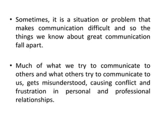 • Sometimes, it is a situation or problem that
makes communication difficult and so the
things we know about great communication
fall apart.
• Much of what we try to communicate to
others and what others try to communicate to
us, gets misunderstood, causing conflict and
frustration in personal and professional
relationships.
 