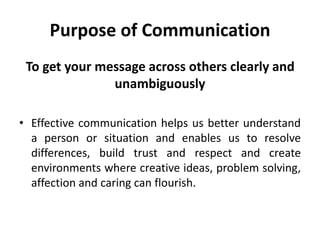 Purpose of Communication
To get your message across others clearly and
unambiguously
• Effective communication helps us better understand
a person or situation and enables us to resolve
differences, build trust and respect and create
environments where creative ideas, problem solving,
affection and caring can flourish.
 