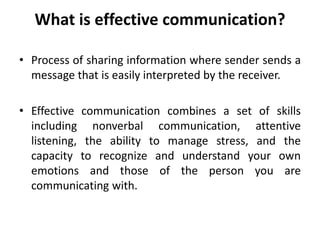 What is effective communication?
• Process of sharing information where sender sends a
message that is easily interpreted by the receiver.
• Effective communication combines a set of skills
including nonverbal communication, attentive
listening, the ability to manage stress, and the
capacity to recognize and understand your own
emotions and those of the person you are
communicating with.
 