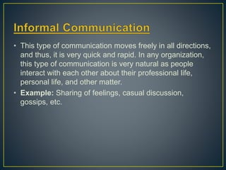 • This type of communication moves freely in all directions,
and thus, it is very quick and rapid. In any organization,
this type of communication is very natural as people
interact with each other about their professional life,
personal life, and other matter.
• Example: Sharing of feelings, casual discussion,
gossips, etc.
 