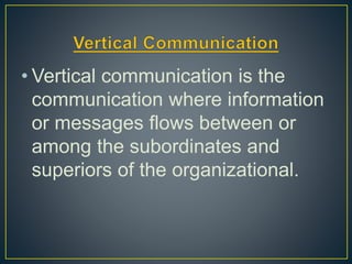 • Vertical communication is the
communication where information
or messages flows between or
among the subordinates and
superiors of the organizational.
 