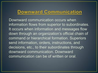 Downward communication occurs when
information flows from superior to subordinates.
It occurs when information and messages flow
down through an organization’s official chain of
command or hierarchical formation. Superiors
send information, orders, instructions, and
decisions, etc., to their subordinates through
downward communication. Downward
communication can be of written or oral.
 