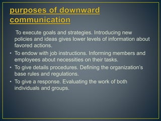 To execute goals and strategies. Introducing new
policies and ideas gives lower levels of information about
favored actions.
• To endow with job instructions. Informing members and
employees about necessities on their tasks.
• To give details procedures. Defining the organization’s
base rules and regulations.
• To give a response. Evaluating the work of both
individuals and groups.
 