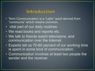 • Term Communication is a “Latin” word derived from
“communis” which means common.
• vital part of our daily routines.
• We read books and reports etc.
• We talk to friends watch televisions, and
communication over the internet.
• Experts tell us 70-80 percent of our working time
is spent in some kind of communication.
• Communication involves at least two people the
sender and the receiver.
 