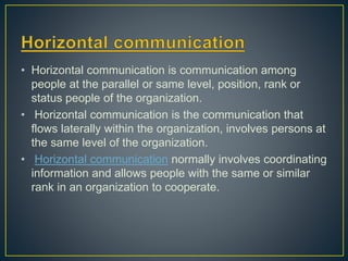 • Horizontal communication is communication among
people at the parallel or same level, position, rank or
status people of the organization.
• Horizontal communication is the communication that
flows laterally within the organization, involves persons at
the same level of the organization.
• Horizontal communication normally involves coordinating
information and allows people with the same or similar
rank in an organization to cooperate.
 