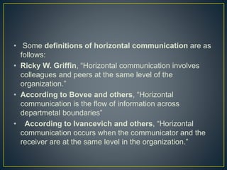 • Some definitions of horizontal communication are as
follows:
• Ricky W. Griffin, “Horizontal communication involves
colleagues and peers at the same level of the
organization.”
• According to Bovee and others, “Horizontal
communication is the flow of information across
departmetal boundaries”
• According to Ivancevich and others, “Horizontal
communication occurs when the communicator and the
receiver are at the same level in the organization.”
 