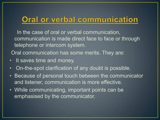 In the case of oral or verbal communication,
communication is made direct face to face or through
telephone or intercom system.
Oral communication has some merits. They are:
• It saves time and money.
• On-the-spot clarification of any doubt is possible.
• Because of personal touch between the communicator
and listener, communication is more effective.
• While communicating, important points can be
emphasised by the communicator.
 
