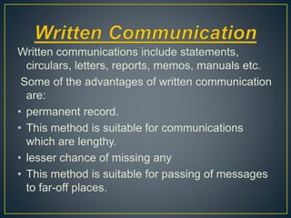 Written communications include statements,
circulars, letters, reports, memos, manuals etc.
Some of the advantages of written communication
are:
• permanent record.
• This method is suitable for communications
which are lengthy.
• lesser chance of missing any
• This method is suitable for passing of messages
to far-off places.
 
